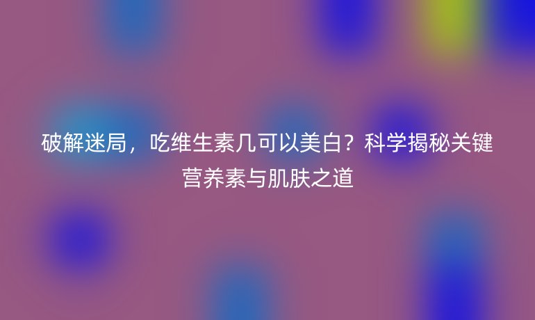 破解迷局,吃维生素几可以美白?科学揭秘关键营养素与肌肤之道