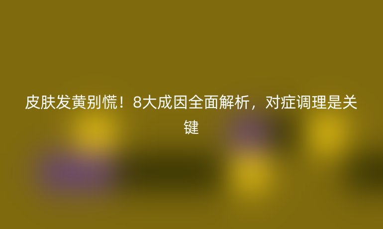 皮肤发黄别慌！8大成因全面解析，对症调理是关键