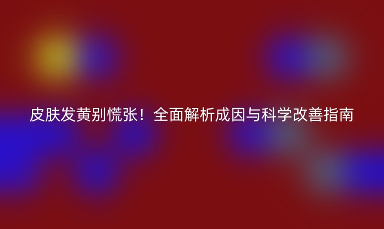 皮肤发黄别慌张!全面解析成因与科学改善指南