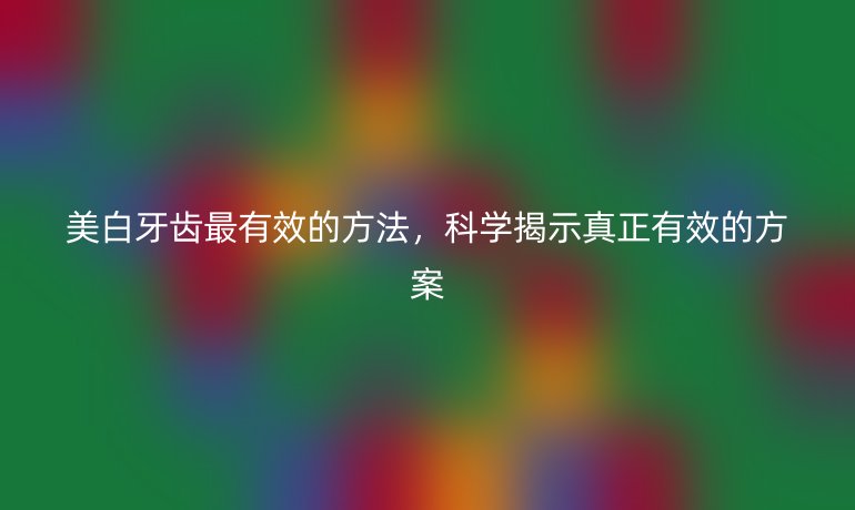 美白牙齿最有效的方法,科学揭示真正有效的方案