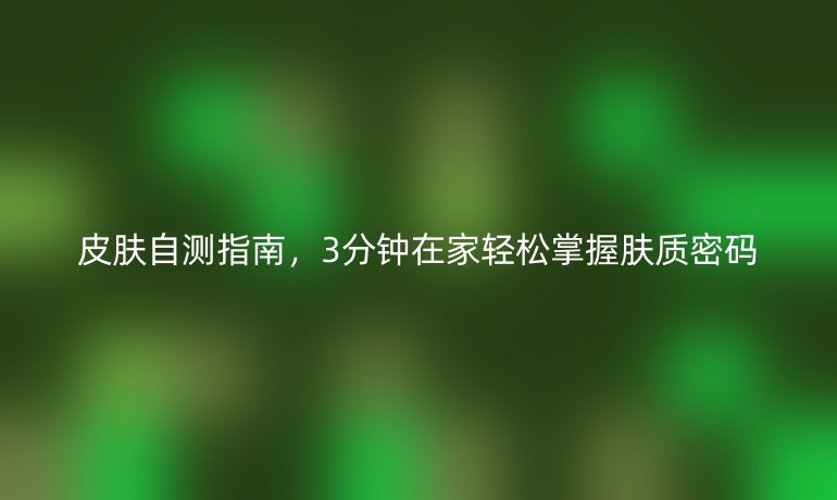 皮肤自测指南,3分钟在家轻松掌握肤质密码