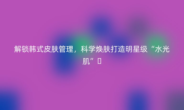 解锁韩式皮肤管理，科学焕肤打造明星级“水光肌”🔥