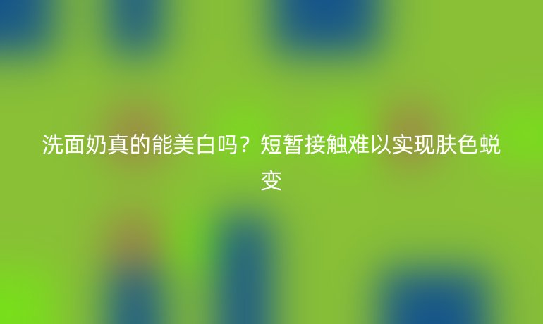 洗面奶真的能美白吗?短暂接触难以实现肤色蜕变