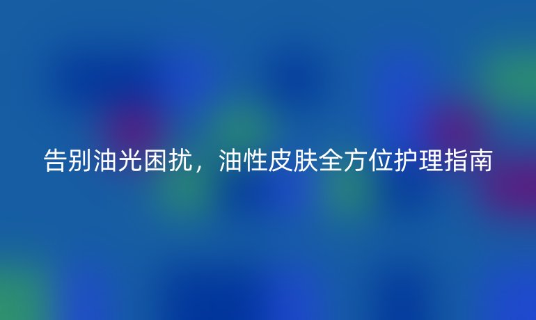 告别油光困扰，油性皮肤全方位护理指南