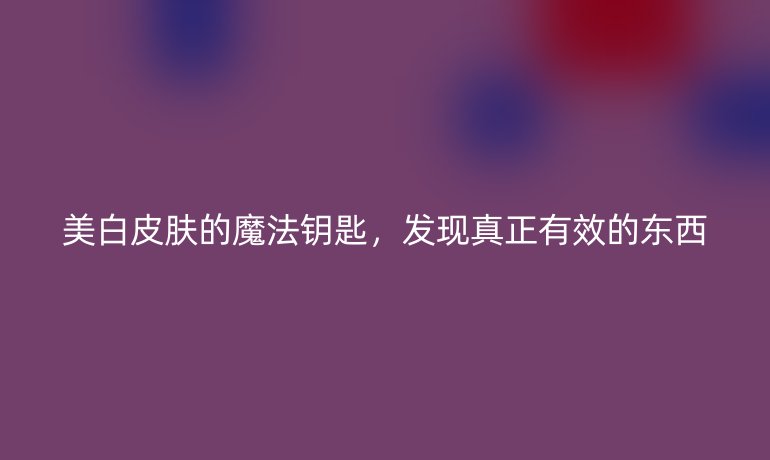 美白皮肤的魔法钥匙,发现真正有效的东西
