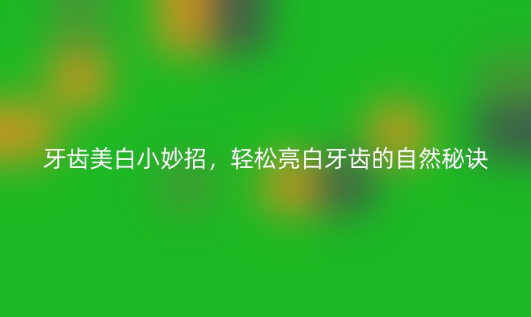 牙齿美白小妙招,轻松亮白牙齿的自然秘诀