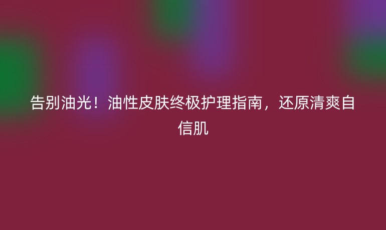 告别油光!油性皮肤终极护理指南,还原清爽自信肌