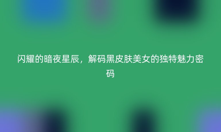 闪耀的暗夜星辰，解码黑皮肤美女的独特魅力密码