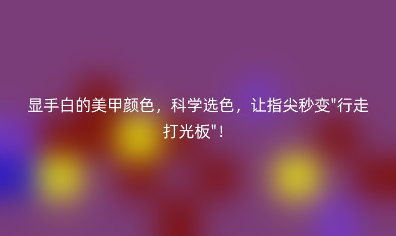 显手白的美甲颜色,科学选色,让指尖秒变