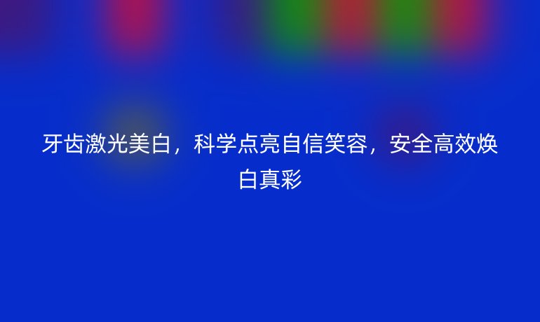 牙齿激光美白,科学点亮自信笑容,安全高效焕白真彩