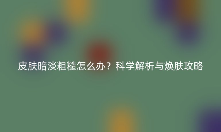 皮肤暗淡粗糙怎么办?科学解析与焕肤攻略