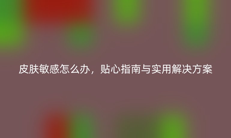 皮肤敏感怎么办,贴心指南与实用解决方案