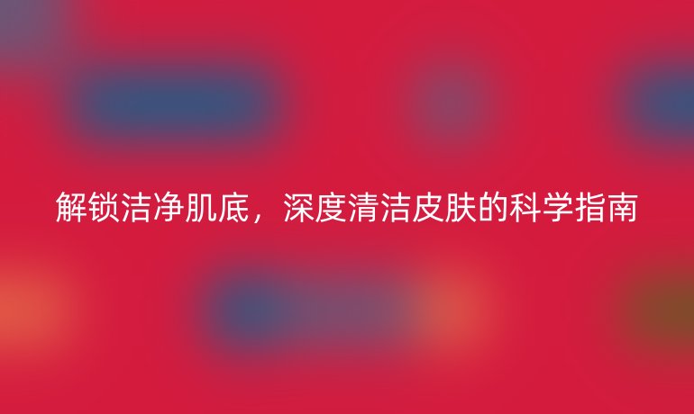 解锁洁净肌底,深度清洁皮肤的科学指南