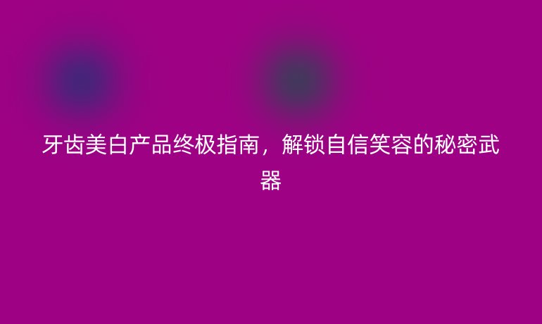 牙齿美白产品终极指南,解锁自信笑容的秘密武器