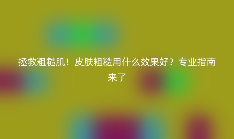 拯救粗糙肌!皮肤粗糙用什么效果好?专业指南来了