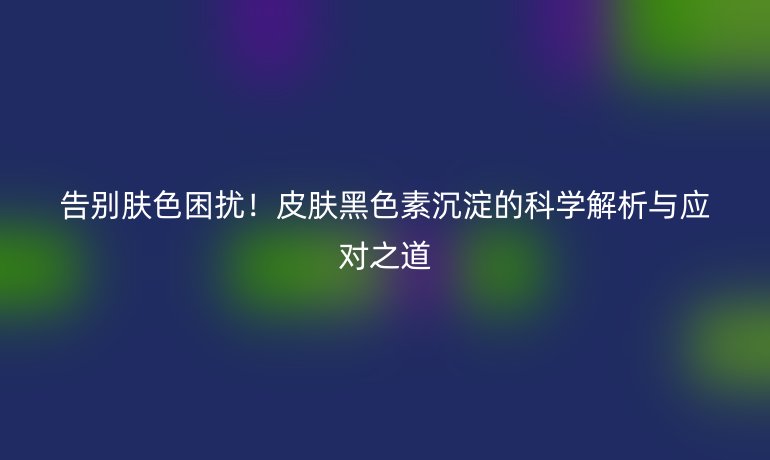 告别肤色困扰!皮肤黑色素沉淀的科学解析与应对之道
