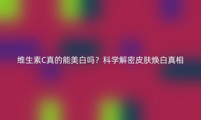 维生素C真的能美白吗?科学解密皮肤焕白真相