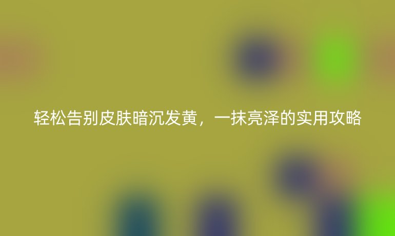 轻松告别皮肤暗沉发黄,一抹亮泽的实用攻略