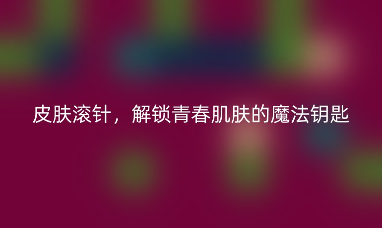 皮肤滚针,解锁青春肌肤的魔法钥匙
