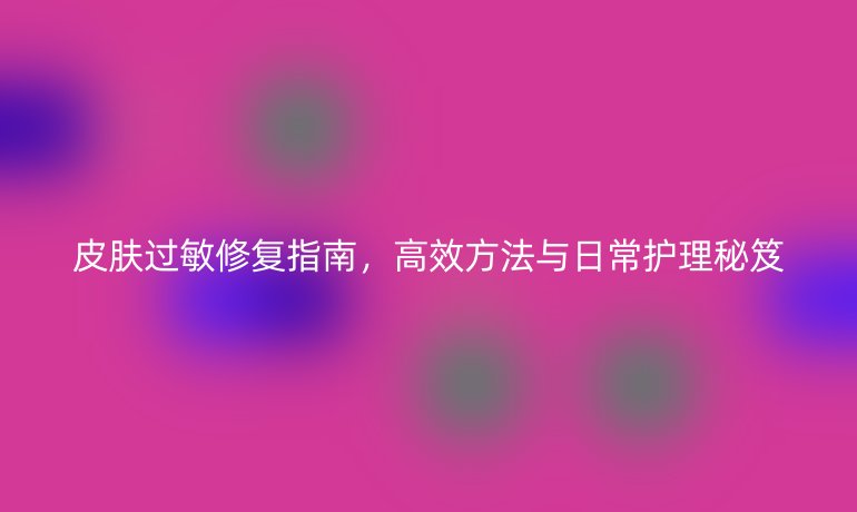 皮肤过敏修复指南,高效方法与日常护理秘笈