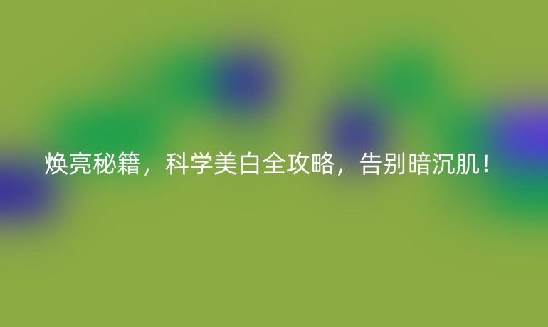 焕亮秘籍,科学美白全攻略,告别暗沉肌!