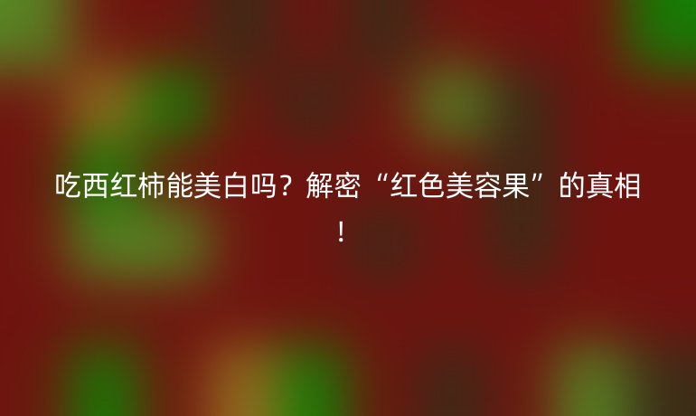 吃西红柿能美白吗?解密“红色美容果”的真相!