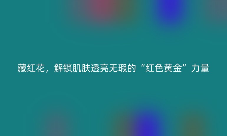 藏红花,解锁肌肤透亮无瑕的“红色黄金”力量
