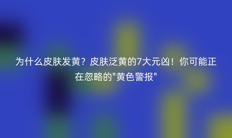 为什么皮肤发黄?皮肤泛黄的7大元凶!你可能正在忽略的