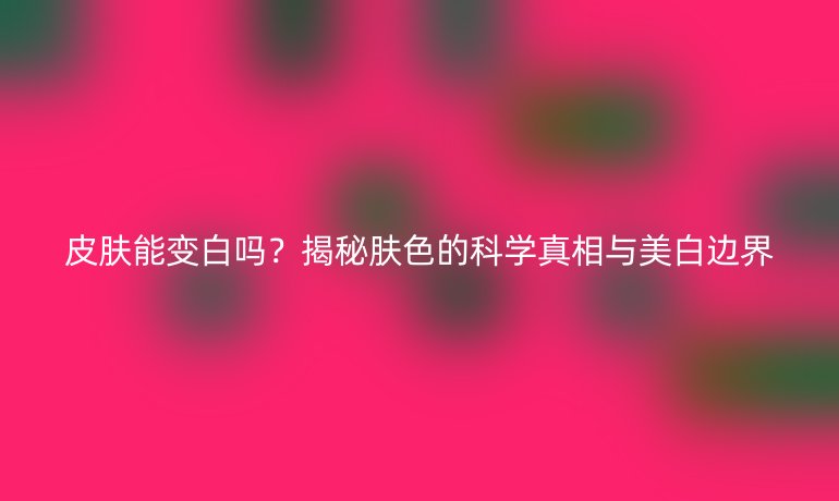 皮肤能变白吗？揭秘肤色的科学真相与美白边界