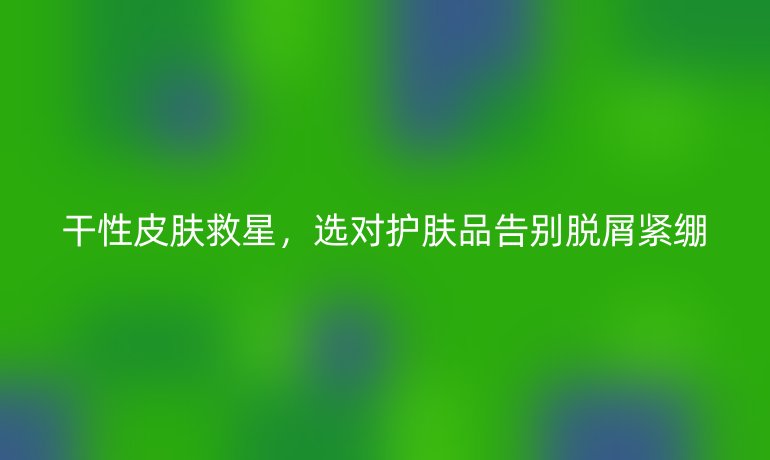 干性皮肤救星,选对护肤品告别脱屑紧绷
