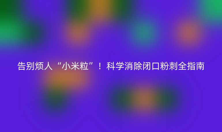 告别烦人“小米粒”!科学消除闭口粉刺全指南