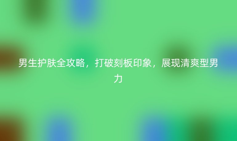 男生护肤全攻略,打破刻板印象,展现清爽型男力