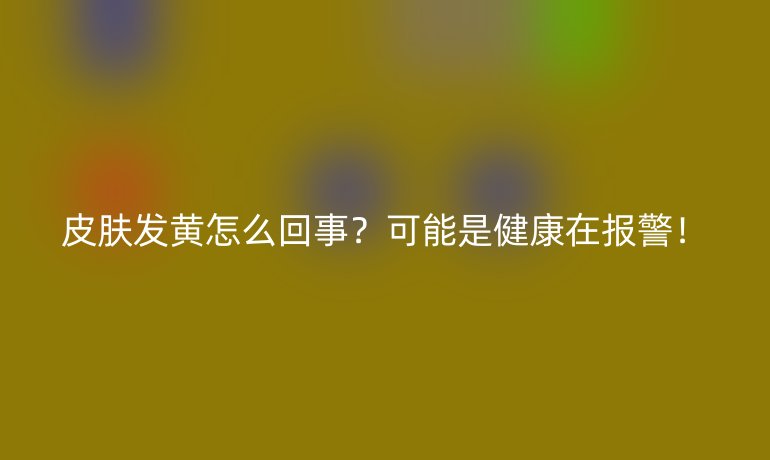 皮肤发黄怎么回事?可能是健康在报警!