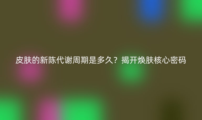 皮肤的新陈代谢周期是多久?揭开焕肤核心密码