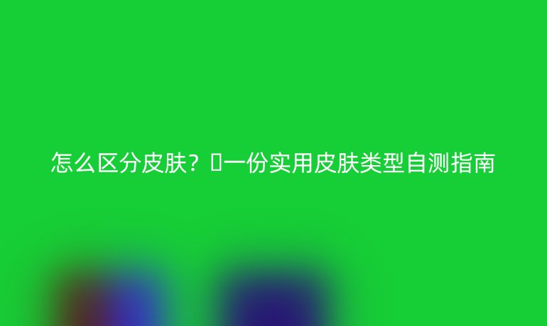 怎么区分皮肤?🔥一份实用皮肤类型自测指南