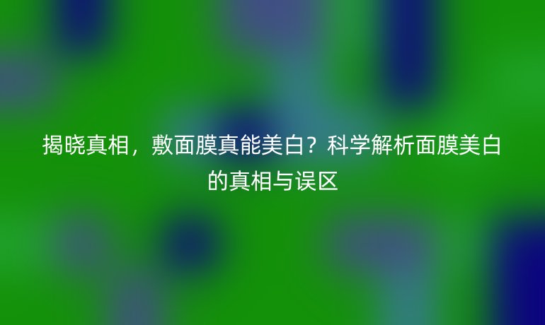 揭晓真相，敷面膜真能美白？科学解析面膜美白的真相与误区
