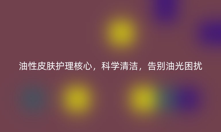 油性皮肤护理核心，科学清洁，告别油光困扰