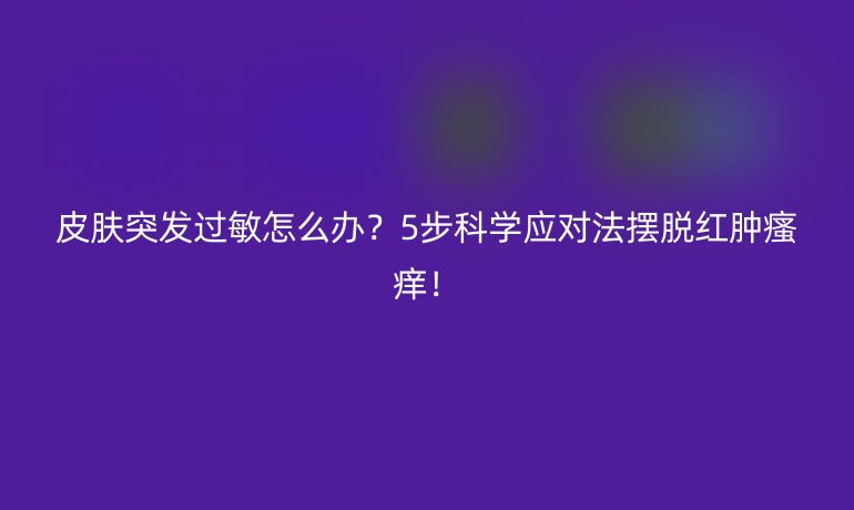 皮肤突发过敏怎么办?5步科学应对法摆脱红肿瘙痒!