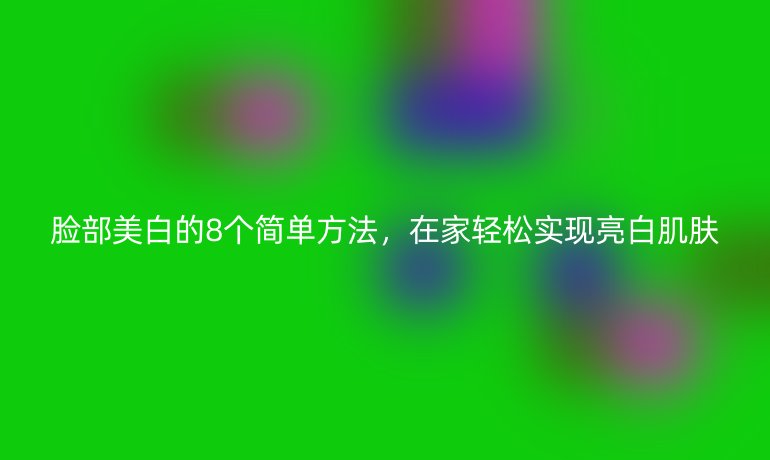脸部美白的8个简单方法,在家轻松实现亮白肌肤