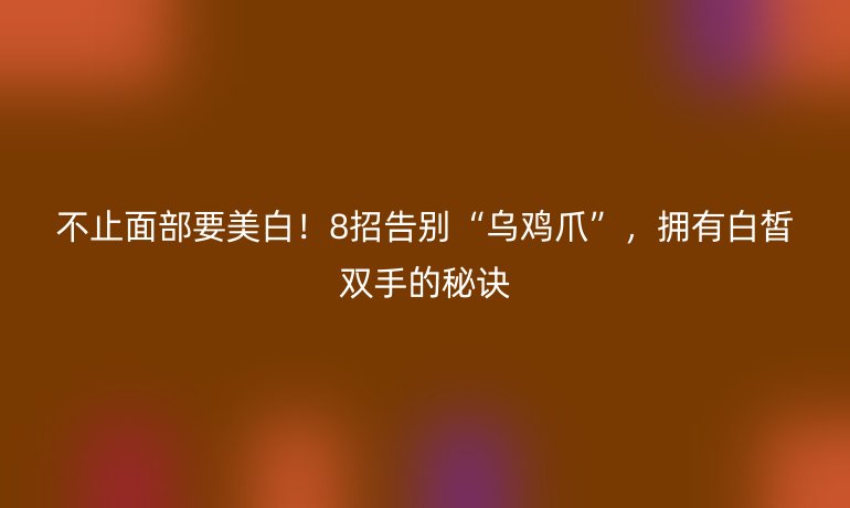 不止面部要美白!8招告别“乌鸡爪”,拥有白皙双手的秘诀