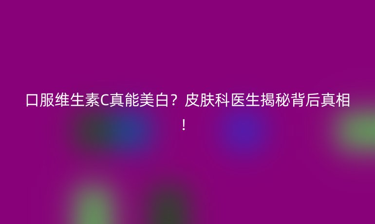口服维生素C真能美白?皮肤科医生揭秘背后真相!