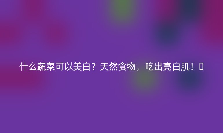 什么蔬菜可以美白？天然食物，吃出亮白肌！🌿