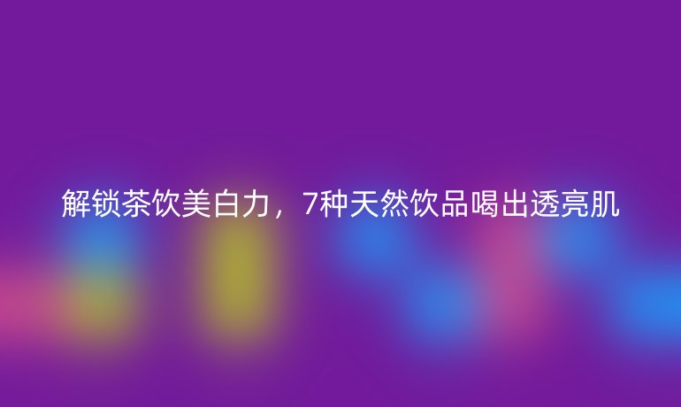解锁茶饮美白力,7种天然饮品喝出透亮肌