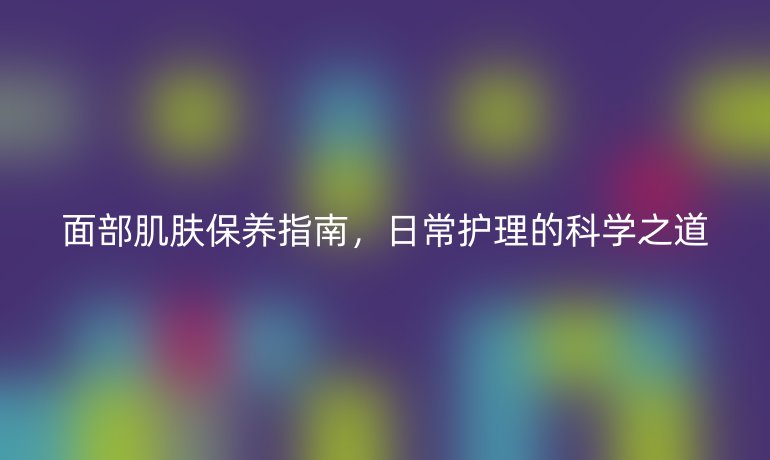 面部肌肤保养指南,日常护理的科学之道