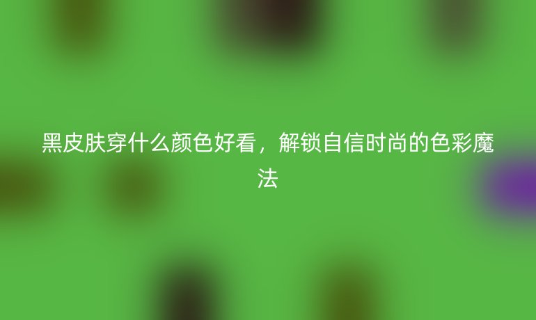 黑皮肤穿什么颜色好看,解锁自信时尚的色彩魔法