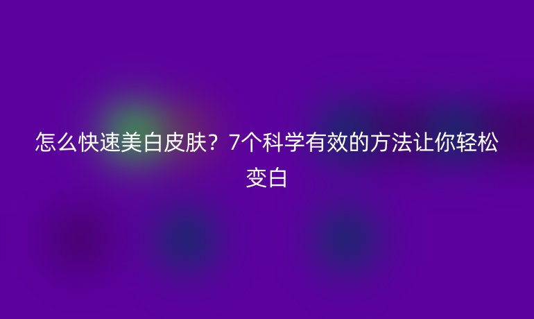 怎么快速美白皮肤?7个科学有效的方法让你轻松变白