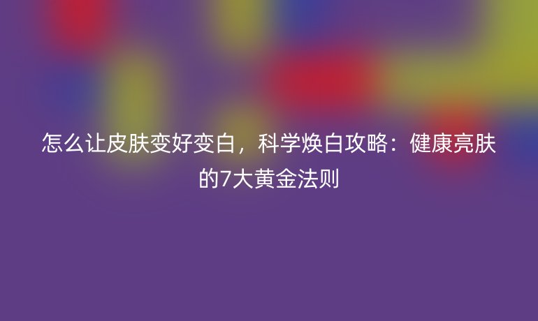 怎么让皮肤变好变白,科学焕白攻略:健康亮肤的7大黄金法则