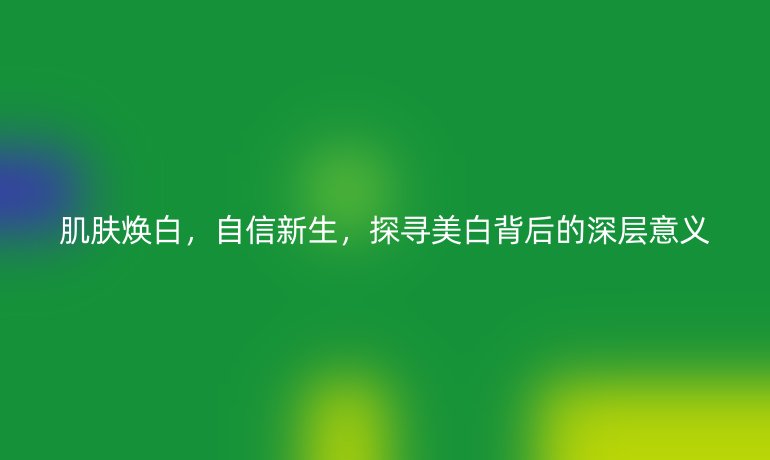 肌肤焕白,自信新生,探寻美白背后的深层意义