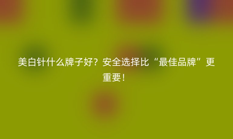 美白针什么牌子好?安全选择比“最佳品牌”更重要!