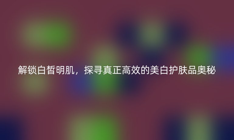 解锁白皙明肌,探寻真正高效的美白护肤品奥秘